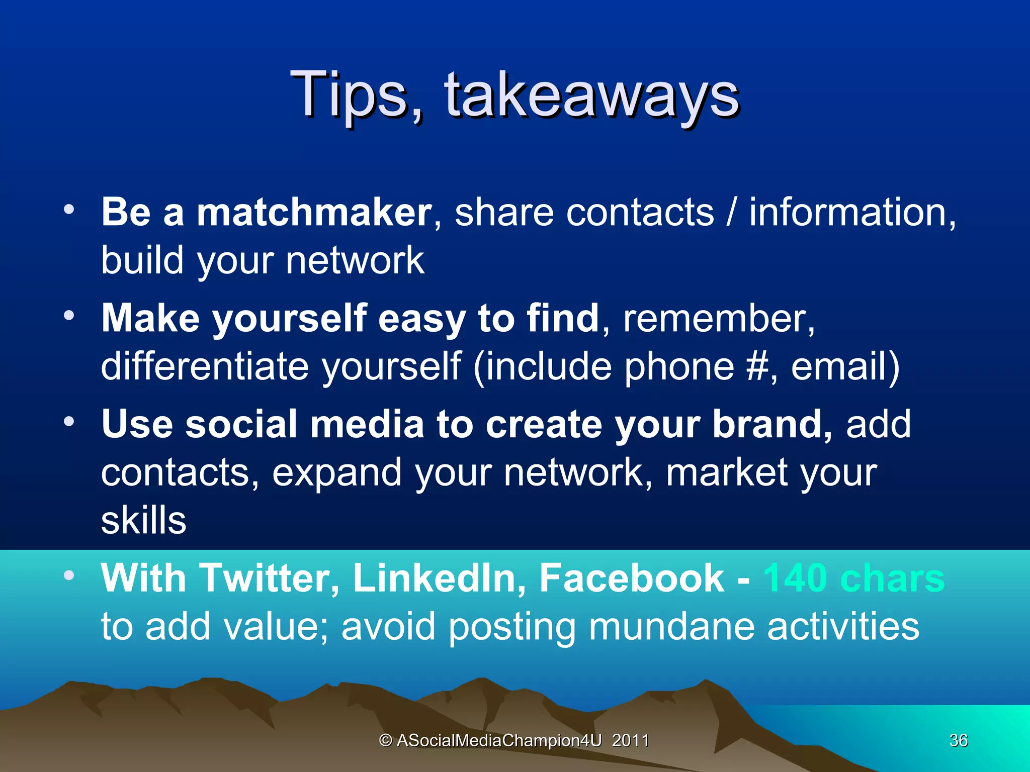 Tips, takeaways
• Be a matchmaker, share contacts / information,
  build your network
• Make yourself easy to find, remember,
  differentiate yourself (include phone #, email)
• Use social media to create your brand, add
  contacts, expand your network, market your
  skills
• With Twitter, LinkedIn, Facebook - 140 chars
  to add value; avoid posting mundane activities

                 © ASocialMediaChampion4U 2011   36
 