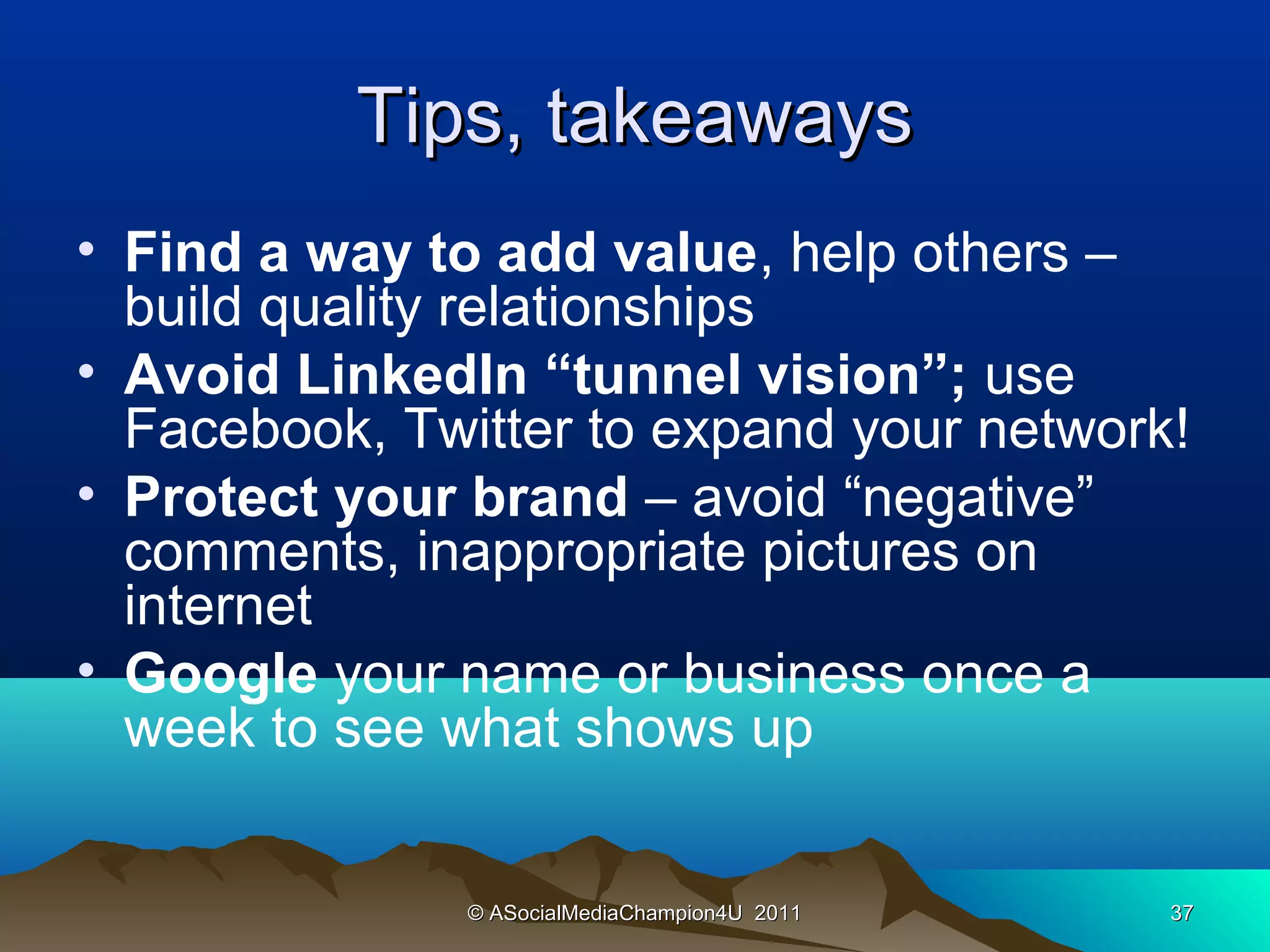 Tips, takeaways
• Find a way to add value, help others –
  build quality relationships
• Avoid LinkedIn “tunnel vision”; use
  Facebook, Twitter to expand your network!
• Protect your brand – avoid “negative”
  comments, inappropriate pictures on
  internet
• Google your name or business once a
  week to see what shows up


               © ASocialMediaChampion4U 2011   37
 