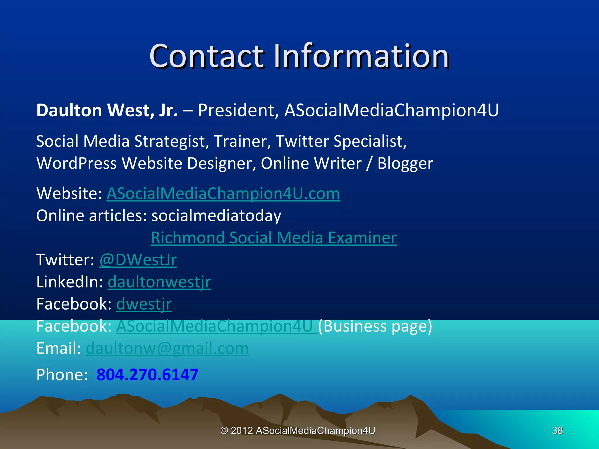 Contact Information
Daulton West, Jr. – President, ASocialMediaChampion4U
Social Media Strategist, Trainer, Twitter Specialist,
WordPress Website Designer, Online Writer / Blogger
Website: ASocialMediaChampion4U.com
Online articles: socialmediatoday
                 Richmond Social Media Examiner
Twitter: @DWestJr
LinkedIn: daultonwestjr
Facebook: dwestjr
Facebook: ASocialMediaChampion4U (Business page)
Email: daultonw@gmail.com
Phone: 804.270.6147

                        © 2012 ASocialMediaChampion4U   38
 