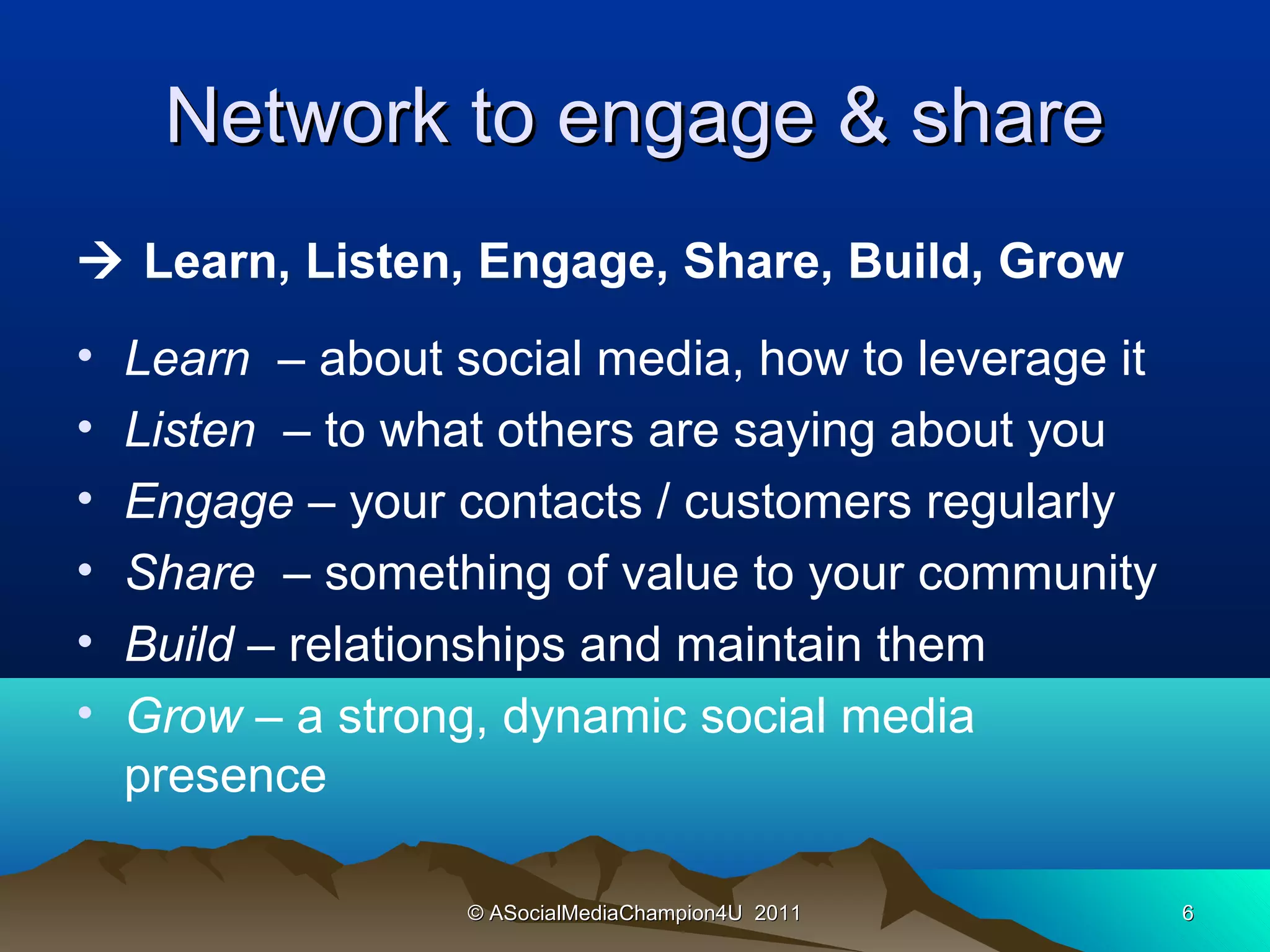 Network to engage & share
 Learn, Listen, Engage, Share, Build, Grow
•   Learn – about social media, how to leverage it
•   Listen – to what others are saying about you
•   Engage – your contacts / customers regularly
•   Share  – something of value to your community
•   Build – relationships and maintain them 
•   Grow – a strong, dynamic social media
    presence

                   © ASocialMediaChampion4U 2011     6
 