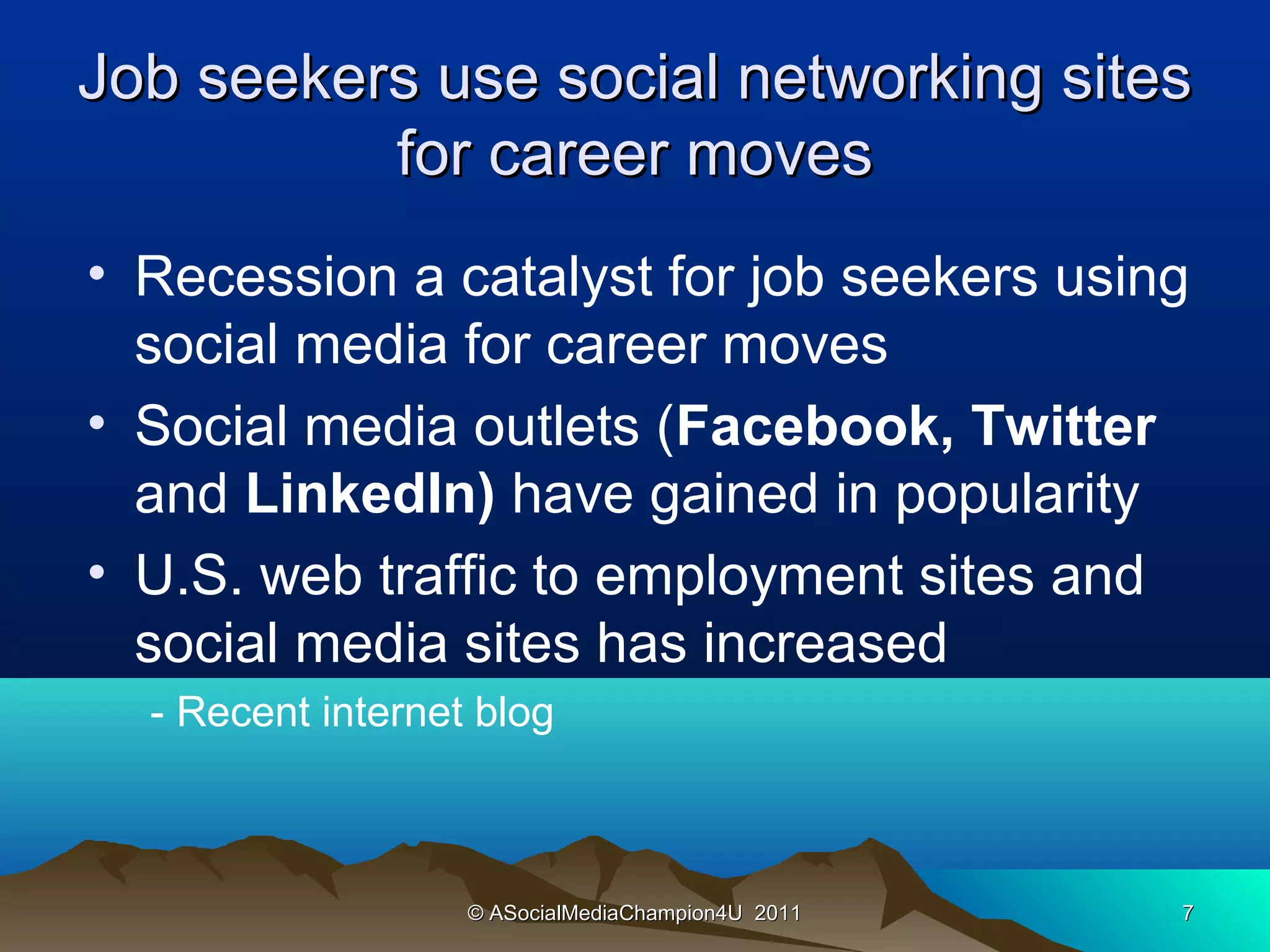 Job seekers use social networking sites
          for career moves
• Recession a catalyst for job seekers using
  social media for career moves
• Social media outlets (Facebook, Twitter
  and LinkedIn) have gained in popularity
• U.S. web traffic to employment sites and
  social media sites has increased
  - Recent internet blog



                   © ASocialMediaChampion4U 2011   7
 