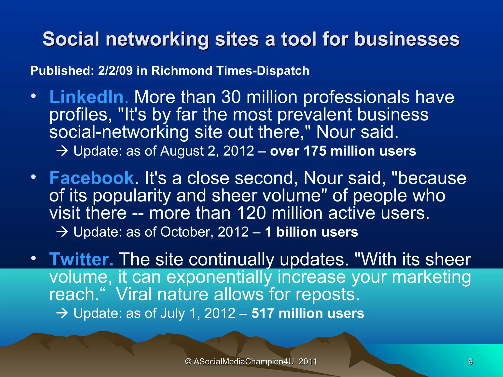 Social networking sites a tool for businesses
Published: 2/2/09 in Richmond Times-Dispatch

• LinkedIn. More than 30 million professionals have
  profiles, "It's by far the most prevalent business
  social-networking site out there," Nour said.
    Update: as of August 2, 2012 – over 175 million users
• Facebook. It's a close second, Nour said, "because
  of its popularity and sheer volume" of people who
  visit there -- more than 120 million active users.
    Update: as of October, 2012 – 1 billion users
• Twitter. The site continually updates. "With its sheer
  volume, it can exponentially increase your marketing
  reach.“ Viral nature allows for reposts.
    Update: as of July 1, 2012 – 517 million users


                        © ASocialMediaChampion4U 2011        9
 