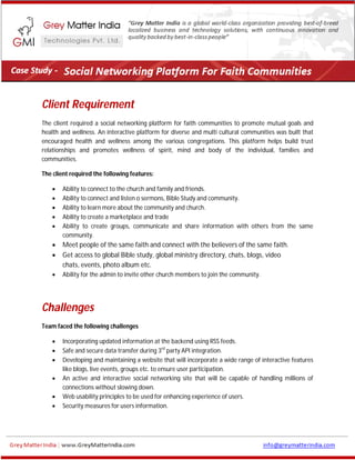 Client Requirement
The client required a social networking platform for faith communities to promote mutual goals and
health and wellness. An interactive platform for diverse and multi cultural communities was built that
encouraged health and wellness among the various congregations. This platform helps build trust
relationships and promotes wellness of spirit, mind and body of the individual, families and
communities.
The client required the following features:
 Ability to connect to the church and family and friends.
 Ability to connect and listen o sermons, Bible Study and community.
 Ability to learn more about the community and church.
 Ability to create a marketplace and trade
 Ability to create groups, communicate and share information with others from the same
community.
 Meet people of the same faith and connect with the believers of the same faith.
 Get access to global Bible study, global ministry directory, chats, blogs, video
chats, events, photo album etc.
 Ability for the admin to invite other church members to join the community.
Challenges
Team faced the following challenges
 Incorporating updated information at the backend using RSS feeds.
 Safe and secure data transfer during 3rd
party API integration.
 Developing and maintaining a website that will incorporate a wide range of interactive features
like blogs, live events, groups etc. to ensure user participation.
 An active and interactive social networking site that will be capable of handling millions of
connections without slowing down.
 Web usability principles to be used for enhancing experience of users.
 Security measures for users information.
 