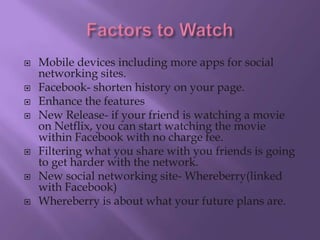    Mobile devices including more apps for social
    networking sites.
   Facebook- shorten history on your page.
   Enhance the features
   New Release- if your friend is watching a movie
    on Netflix, you can start watching the movie
    within Facebook with no charge fee.
   Filtering what you share with you friends is going
    to get harder with the network.
   New social networking site- Whereberry(linked
    with Facebook)
   Whereberry is about what your future plans are.
 