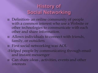  Definition- an online community of people
  with a common interest who use a Website or
  other technologies to communicate with each
  other and share information.
 Allows individuals to connect with friends,
  family, or outsiders
 First social networking was AOL

-Helped people by communicating through email
  and instant messenger
 Can share ideas , activities, events and other
  interests
 