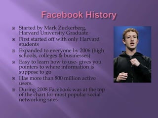    Started by Mark Zuckerberg,
    Harvard University Graduate
   First started off with only Harvard
    students
   Expanded to everyone by 2006 (high
    schools, colleges & businesses)
   Easy to learn how to use- gives you
    pointers to where information is
    suppose to go
   Has more than 800 million active
    users.
   During 2008 Facebook was at the top
    of the chart for most popular social
    networking sites
 