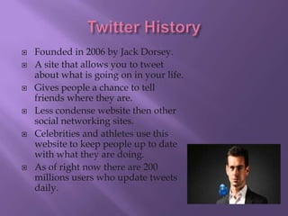    Founded in 2006 by Jack Dorsey.
   A site that allows you to tweet
    about what is going on in your life.
   Gives people a chance to tell
    friends where they are.
   Less condense website then other
    social networking sites.
   Celebrities and athletes use this
    website to keep people up to date
    with what they are doing.
   As of right now there are 200
    millions users who update tweets
    daily.
 