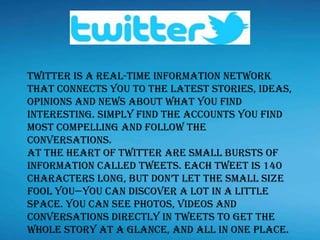 Twitter is a real-time information network
that connects you to the latest stories, ideas,
opinions and news about what you find
interesting. Simply find the accounts you find
most compelling and follow the
conversations.
At the heart of Twitter are small bursts of
information called Tweets. Each Tweet is 140
characters long, but don’t let the small size
fool you—you can discover a lot in a little
space. You can see photos, videos and
conversations directly in Tweets to get the
whole story at a glance, and all in one place.
 