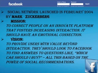  Social Network launched in February 2004
by Mark Zuckerberg
 Mission:
To connect people on an innovate platform
that fosters increasing interaction. It
should have an emotional connection.
 Vision:
To provide users with value beyond
interaction. They should look to Facebook
to find answers to questions like, ―which
car should i buy?‖ – all this based on the
power of social recommendations.
 
