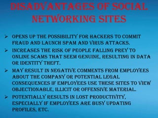 Disadvantages Of Social
Networking Sites
 Opens up the possibility for hackers to commit
fraud and launch spam and virus attacks.
 Increases the risk of people falling prey to
online scams that seem genuine, resulting in data
or identity theft.
 May result in negative comments from employees
about the company or potential legal
consequences if employees use these sites to view
objectionable, illicit or offensive material.
 Potentially results in lost productivity,
especially if employees are busy updating
profiles, etc.
 