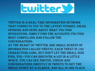 Twitter is a real-time information network
that connects you to the latest stories, ideas,
opinions and news about what you find
interesting. Simply find the accounts you find
most compelling and follow the
conversations.
At the heart of Twitter are small bursts of
information called Tweets. Each Tweet is 140
characters long, but don’t let the small size
fool you—you can discover a lot in a little
space. You can see photos, videos and
conversations directly in Tweets to get the
whole story at a glance, and all in one place.
 