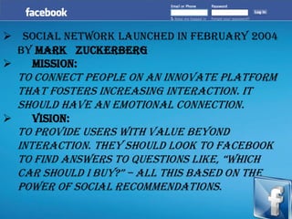 ➢ Social Network launched in February 2004
by Mark Zuckerberg
➢ Mission:
To connect people on an innovate platform
that fosters increasing interaction. It
should have an emotional connection.
➢ Vision:
To provide users with value beyond
interaction. They should look to Facebook
to find answers to questions like, “which
car should i buy?” – all this based on the
power of social recommendations.
 