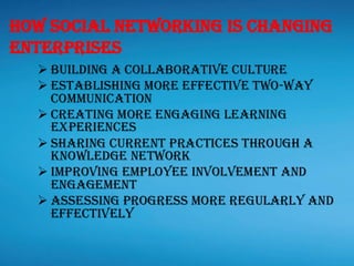➢ Building a Collaborative Culture
➢ Establishing more effective two-way
communication
➢ Creating more engaging learning
experiences
➢ Sharing current practices through a
knowledge network
➢ Improving Employee involvement and
engagement
➢ Assessing progress more regularly and
effectively
How Social Networking is changing
Enterprises
 