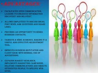 •Advantages:
➢ Facilitates open communication,
leading to enhanced information
discovery and delivery.
➢ Allows employees to discuss ideas,
post news, ask questions and share
links.
➢ Provides an opportunity to widen
business contacts.
➢ Targets a wide audience, making it a
useful and effective recruitment
tool.
➢ Improves business reputation and
client base with minimal use of
advertising.
➢ Expands market research,
implements marketing campaigns,
delivers communications and directs
interested people to specific web
sites.
 