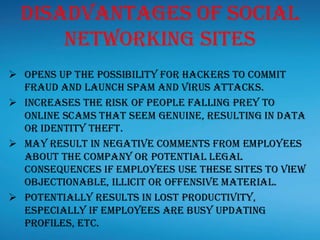 Disadvantages Of Social
Networking Sites
➢ Opens up the possibility for hackers to commit
fraud and launch spam and virus attacks.
➢ Increases the risk of people falling prey to
online scams that seem genuine, resulting in data
or identity theft.
➢ May result in negative comments from employees
about the company or potential legal
consequences if employees use these sites to view
objectionable, illicit or offensive material.
➢ Potentially results in lost productivity,
especially if employees are busy updating
profiles, etc.
 