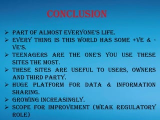 ➢ Part of almost everyone’s life.
➢ Every thing is this world has some +ve & -
ve’s.
➢ Teenagers are the one’s you use these
sites the most.
➢ These sites are useful to users, owners
and third party.
➢ Huge platform for data & information
sharing.
➢ Growing increasingly.
➢ Scope for improvement (weak regulatory
role)
Conclusion
 