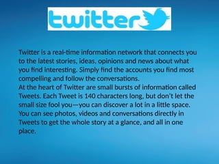 Twitter is a real-time information network that connects you
to the latest stories, ideas, opinions and news about what
you find interesting. Simply find the accounts you find most
compelling and follow the conversations.
At the heart of Twitter are small bursts of information called
Tweets. Each Tweet is 140 characters long, but don’t let the
small size fool you—you can discover a lot in a little space.
You can see photos, videos and conversations directly in
Tweets to get the whole story at a glance, and all in one
place.
 
