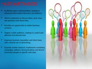 •Advantages:
 Facilitates open communication, leading to
enhanced information discovery and delivery.
 Allows employees to discuss ideas, post news,
ask questions and share links.
 Provides an opportunity to widen business
contacts.
 Targets a wide audience, making it a useful and
effective recruitment tool.
 Improves business reputation and client base
with minimal use of advertising.
 Expands market research, implements marketing
campaigns, delivers communications and directs
interested people to specific web sites.
 