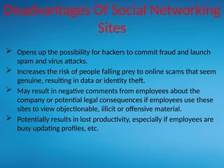 Disadvantages Of Social Networking
Sites
 Opens up the possibility for hackers to commit fraud and launch
spam and virus attacks.
 Increases the risk of people falling prey to online scams that seem
genuine, resulting in data or identity theft.
 May result in negative comments from employees about the
company or potential legal consequences if employees use these
sites to view objectionable, illicit or offensive material.
 Potentially results in lost productivity, especially if employees are
busy updating profiles, etc.
 