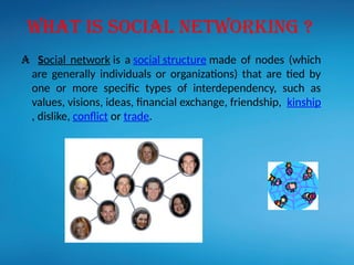 A Social network is a social structure made of nodes (which
are generally individuals or organizations) that are tied by
one or more specific types of interdependency, such as
values, visions, ideas, financial exchange, friendship, kinship
, dislike, conflict or trade.
WHAT IS SOCIAL NETWORKING ?
 