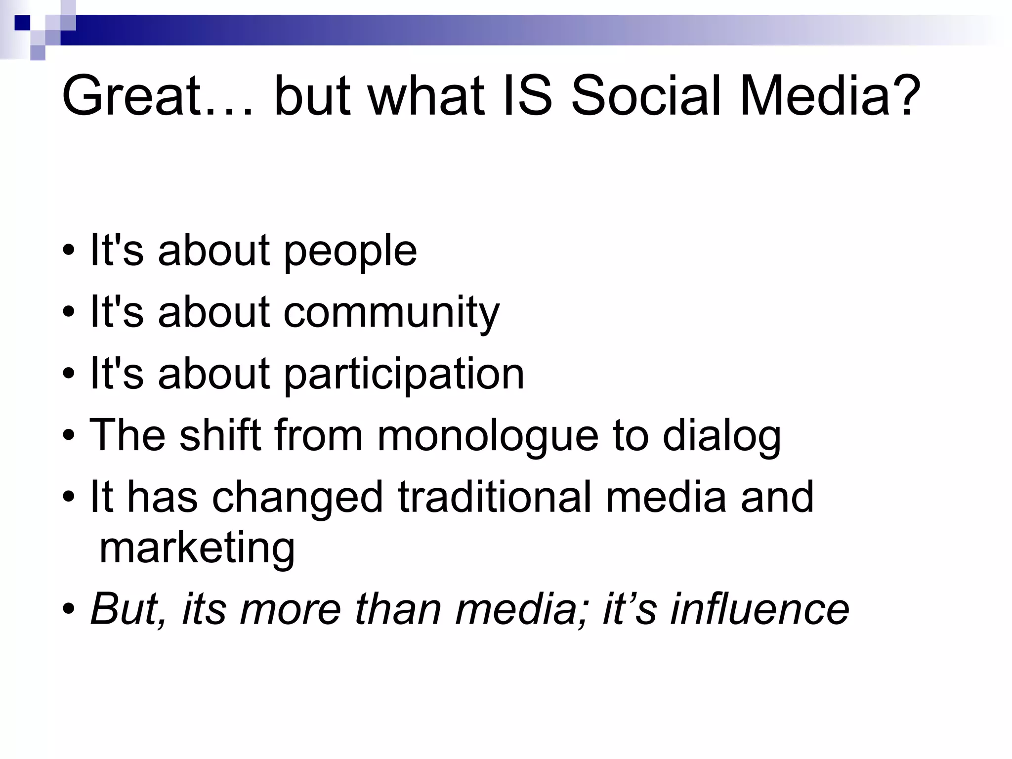 Great… but what IS Social Media? • It's about people • It's about community • It's about participation • The shift from monologue to dialog • It has changed traditional media and marketing •  But, its more than media; it’s influence 