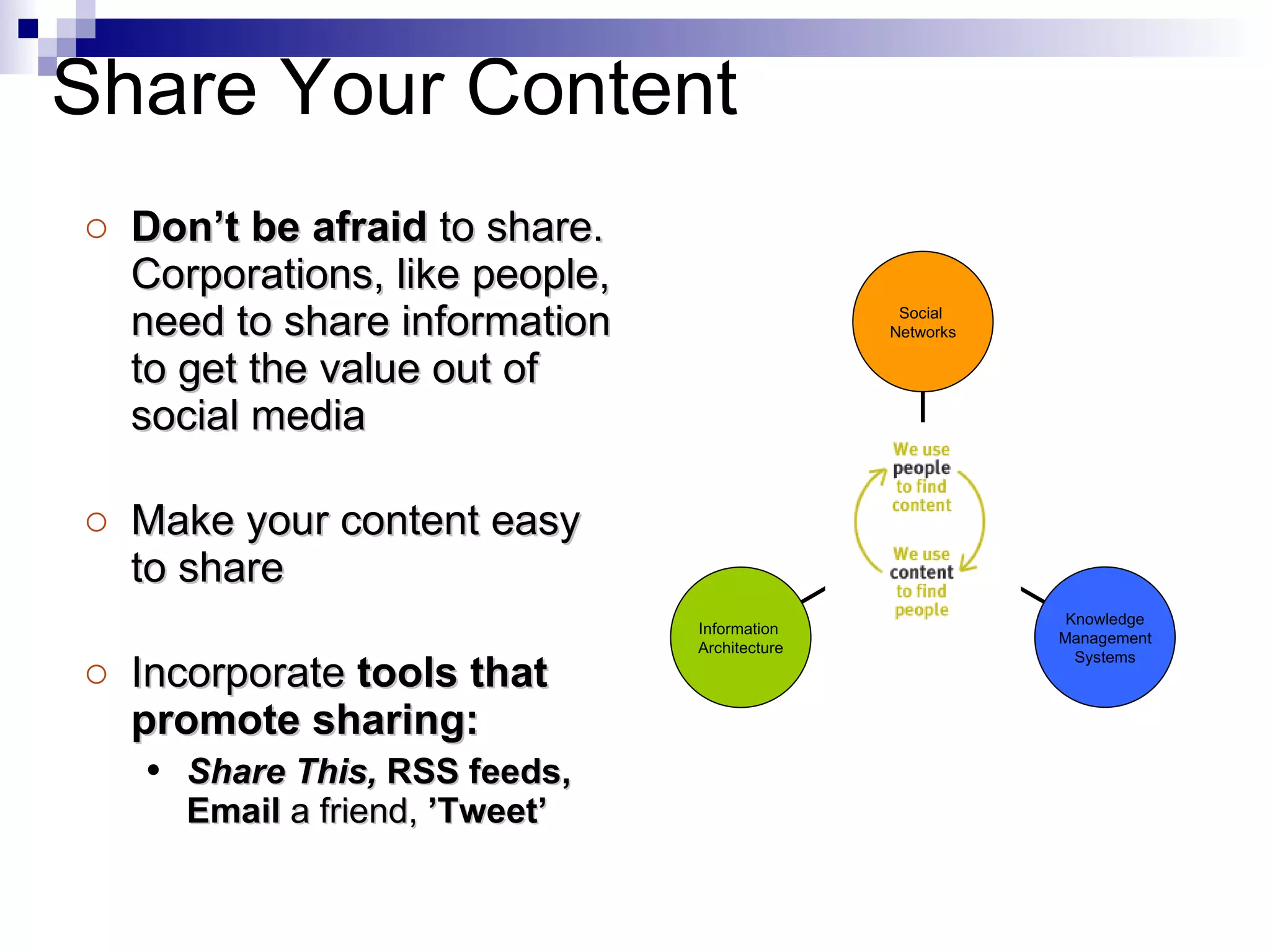 Don’t be afraid  to share. Corporations, like people, need to share information to get the value out of social media  Make your content easy to share Incorporate  tools that promote sharing: Share This,  RSS feeds, Email  a friend,  ’Tweet’ Share Your Content Information  Architecture Knowledge Management Systems Social  Networks 