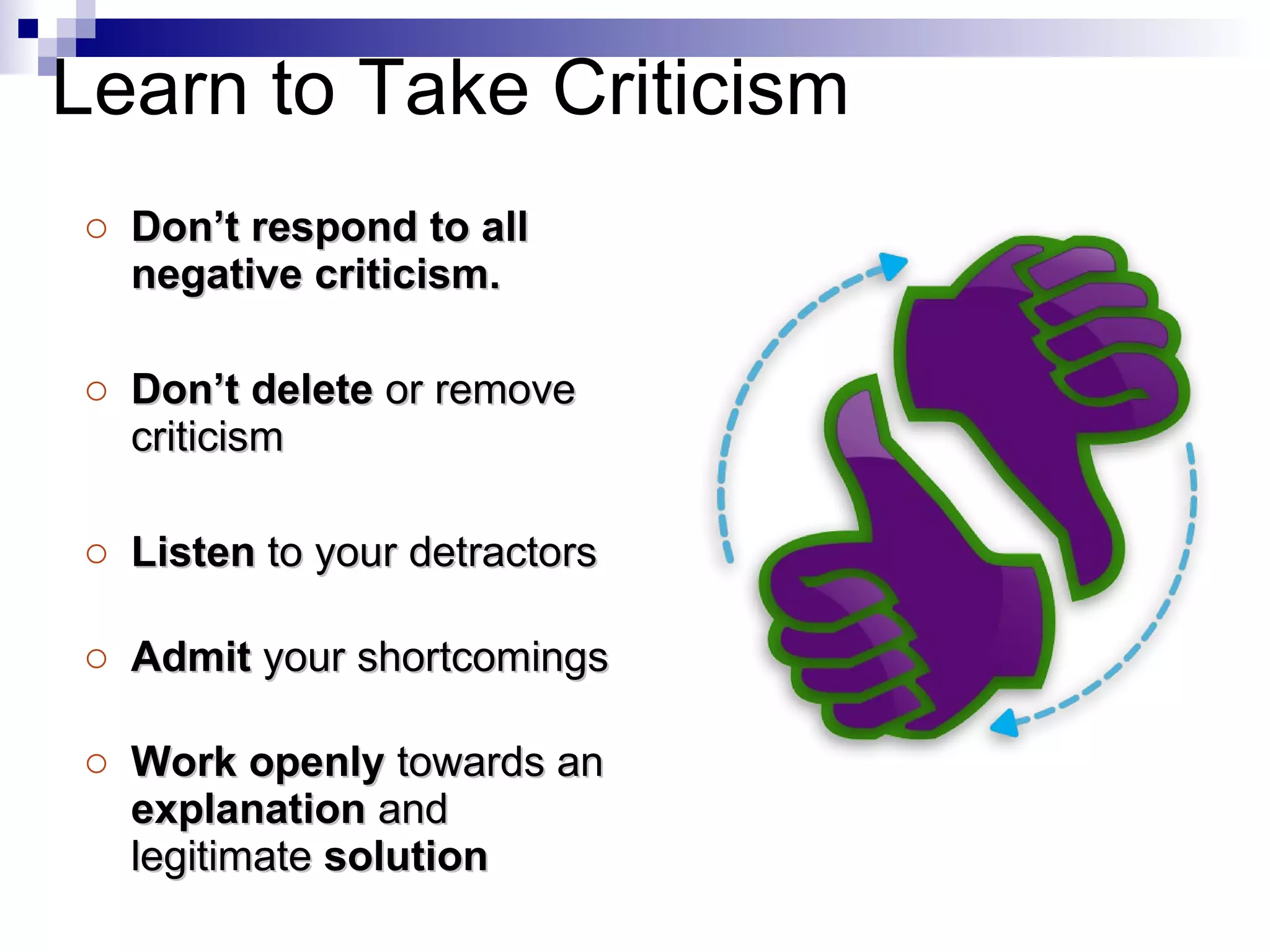 Don’t respond to all negative criticism. Don’t delete  or remove criticism Listen  to your detractors Admit  your shortcomings Work openly  towards an  explanation  and legitimate  solution Learn to Take Criticism 