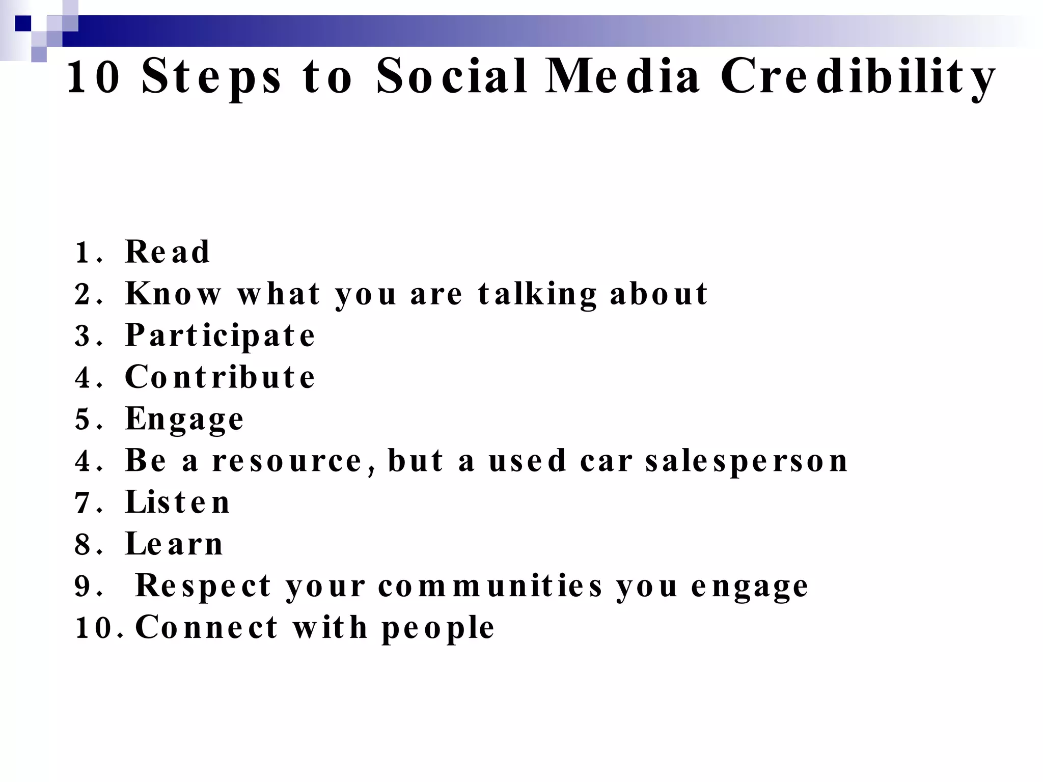 10 Steps to Social Media Credibility 1.  Read 2.  Know what you are talking about 3.  Participate 4.  Contribute 5.  Engage 4.  Be a resource, but a used car salesperson 7.  Listen 8.  Learn 9.  Respect your communities you engage 10. Connect with people 