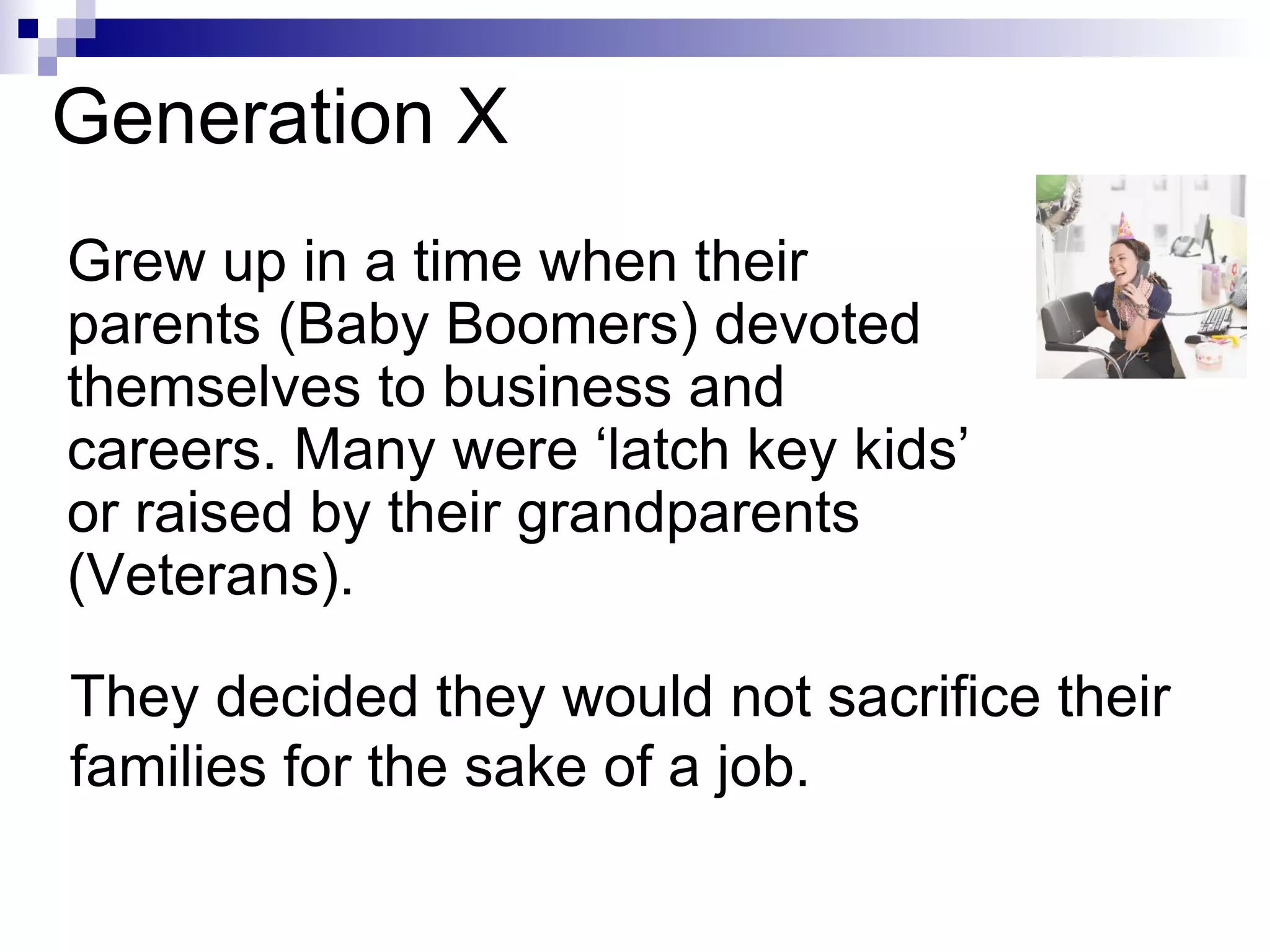 Generation X Grew up in a time when their parents (Baby Boomers) devoted themselves to business and careers. Many were ‘latch key kids’ or raised by their grandparents (Veterans). They decided they would not sacrifice their families for the sake of a job. 