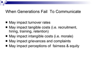 When Generations Fail  To Communicate May impact turnover rates May impact tangible costs (i.e. recruitment, hiring, training, retention) May impact intangible costs (i.e. morale) May impact grievances and complaints May impact perceptions of  fairness & equity 