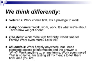 We think differently: Veterans:  Work comes first. It’s a privilege to work! Baby boomers:  Work, work, work. It’s what we’re about. That’s how we get ahead! Gen Xers:  Work more with flexibility. Need time for Family! Work even more? Let’s talk! Millennials:  Work flexibly anywhere, but I need complete access to information and the answer to ‘Why?’ Work anytime … on my terms. Work even more? That is so lame. I’m texting all my friends to tell them how lame you are! 