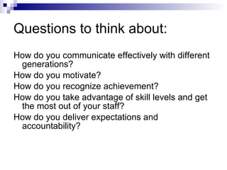 Questions to think about: How do you communicate effectively with different generations? How do you motivate? How do you recognize achievement? How do you take advantage of skill levels and get the most out of your staff? How do you deliver expectations and accountability? 