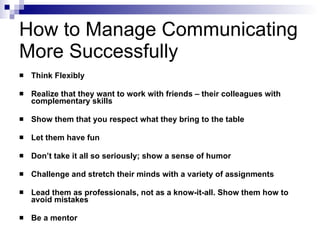 How to Manage Communicating More Successfully Think Flexibly Realize that they want to work with friends – their colleagues with complementary skills Show them that you respect what they bring to the table Let them have fun Don’t take it all so seriously; show a sense of humor  Challenge and stretch their minds with a variety of assignments Lead them as professionals, not as a know-it-all. Show them how to avoid mistakes Be a mentor 