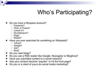 Who’s Participating? Do you have a Myspace account? Facebook? Flickr or Picasa? Linked In? StumbleUpon? Digg? Reddit? Have you ever searched for something on Wikipedia? Yahoo? Google? Ask? Bing? Do you read blogs? Do you use a RSS reader like Google, Newsgator or Bloglines? Have you submitted content to a social network? Has your content become “popular” or hit the front page? Do you or a client of yours do social media marketing? 