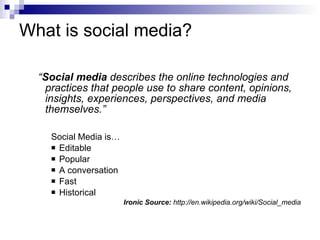 What is social media? “ Social media  describes the online technologies and practices that people use to share content, opinions, insights, experiences, perspectives, and media themselves.” Social Media is… Editable Popular A conversation Fast Historical Ironic Source:  http://en.wikipedia.org/wiki/Social_media 