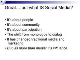 Great… but what IS Social Media? • It's about people • It's about community • It's about participation • The shift from monologue to dialog • It has changed traditional media and marketing •  But, its more than media; it’s influence 