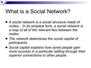 What is a Social Network? A social network is a social structure made of nodes... In its simplest form, a social network is a map of all of the relevant ties between the nodes. The network determines the social capital of participants. Social capital explains how some people gain more success in a particular setting through their superior connections to other people. 