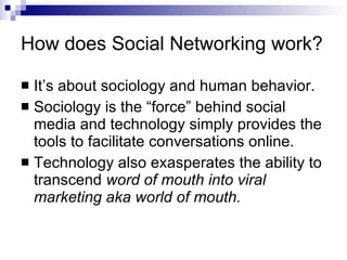 How does Social Networking work? It’s about sociology and human behavior. Sociology is the “force” behind social media and technology simply provides the tools to facilitate conversations online. Technology also exasperates the ability to transcend  word of mouth into viral marketing aka world of mouth. 