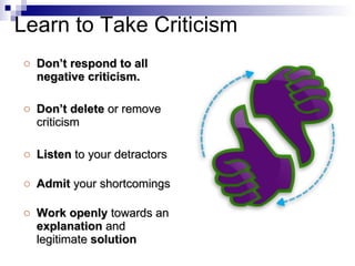 Don’t respond to all negative criticism. Don’t delete  or remove criticism Listen  to your detractors Admit  your shortcomings Work openly  towards an  explanation  and legitimate  solution Learn to Take Criticism 