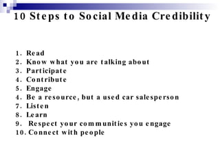 10 Steps to Social Media Credibility 1.  Read 2.  Know what you are talking about 3.  Participate 4.  Contribute 5.  Engage 4.  Be a resource, but a used car salesperson 7.  Listen 8.  Learn 9.  Respect your communities you engage 10. Connect with people 
