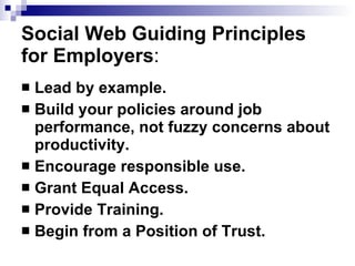 Social Web Guiding Principles for Employers : Lead by example.   Build your policies around job performance, not fuzzy concerns about productivity.   Encourage responsible use.   Grant Equal Access.   Provide Training.   Begin from a Position of Trust.   