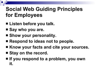 Social Web Guiding Principles for Employees   Listen before you talk.   Say who you are.   Show your personality.   Respond to ideas not to people.   Know your facts and cite your sources.   Stay on the record.   If you respond to a problem, you own it.   