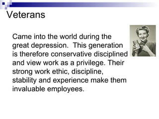 Came into the world during the great depression.  This generation is therefore conservative disciplined and view work as a privilege. Their strong work ethic, discipline, stability and experience make them invaluable employees.   Veterans 