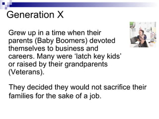 Generation X Grew up in a time when their parents (Baby Boomers) devoted themselves to business and careers. Many were ‘latch key kids’ or raised by their grandparents (Veterans). They decided they would not sacrifice their families for the sake of a job. 