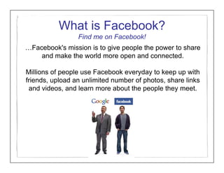 What is Facebook?
                 Find me on Facebook!
…Facebook's mission is to give people the power to share
    and make the world more open and connected.

Millions of people use Facebook everyday to keep up with
friends, upload an unlimited number of photos, share links
 and videos, and learn more about the people they meet.
 