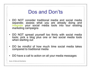 Dos and Don’ts
• DO NOT consider traditional media and social media
  separate; assess what you are already doing and
  integrate your social media tools into tour existing
  marketing campaigns

• DO NOT spread yourself too thinly with social media
  tools; pick a blog plus one or two social media tools
  when starting out

• DO be mindful of how much time social media takes
  compared to traditional media

• DO have a call to action on all your media messages
Source: JR Atkins and Eddy Badrina
 