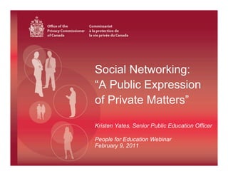 Social Networking:
                                 “A Public Expression
                                 of Private Matters”

                                 Kristen Yates, Senior Public Education Officer

                                 People for Education Webinar
                                 February 9, 2011
Office of the          Commissariat
Privacy Commissioner   à la protection de
of Canada              la vie privée du Canada
 