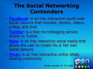 The Social Networking
         Contenders
• FaceBook: is an free interactive world wide
  social network that includes, photos, videos,
  a blog, and chat.
• Twitter: is a free microblogging service
  similar to Tumblr.
• Ning: is an free interactive social media that
  allows the user to create his or her own
  social network
• Flickr: is an free interactive online photo
  sharing community.
                      Image courtesy of Fun Spill
 