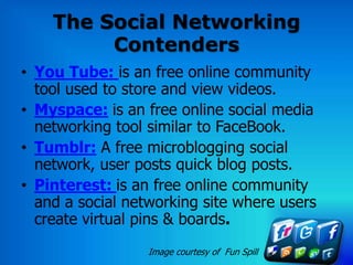 The Social Networking
         Contenders
• You Tube: is an free online community
  tool used to store and view videos.
• Myspace: is an free online social media
  networking tool similar to FaceBook.
• Tumblr: A free microblogging social
  network, user posts quick blog posts.
• Pinterest: is an free online community
  and a social networking site where users
  create virtual pins & boards.
                  Image courtesy of Fun Spill
 