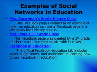 Examples of Social
     Networks in Education
• Mrs. Spearman’s World History Class
      This FaceBook page I created as an example of
  how an educators can use a Facebook page in a
  secondary level history course.
• Mrs. Page’s 3rd Grade Class
     This FaceBook page was created by a 3rd grade
  teacher to use to communicate with her class.
• FaceBook in Education
      The official FaceBook education tab includes
  ideas, suggestions, and assistance in learning how
  to use FaceBook in education.
 